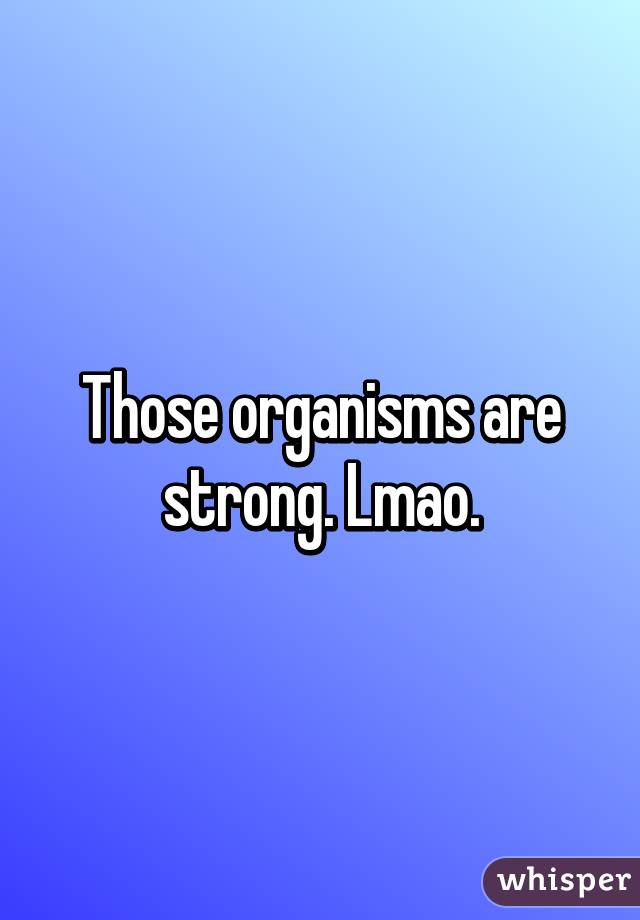 Those organisms are strong. Lmao.