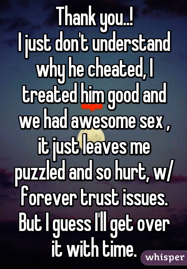 Thank you..!
I just don't understand why he cheated, I treated him good and we had awesome sex , it just leaves me puzzled and so hurt, w/ forever trust issues. But I guess I'll get over it with time.