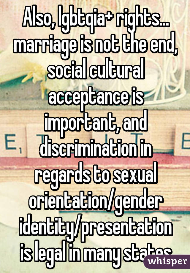 Also, lgbtqia+ rights... marriage is not the end, social cultural acceptance is important, and discrimination in regards to sexual orientation/gender identity/presentation is legal in many states