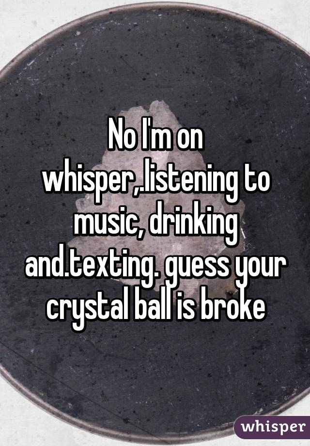 No I'm on whisper,.listening to music, drinking and.texting. guess your crystal ball is broke
