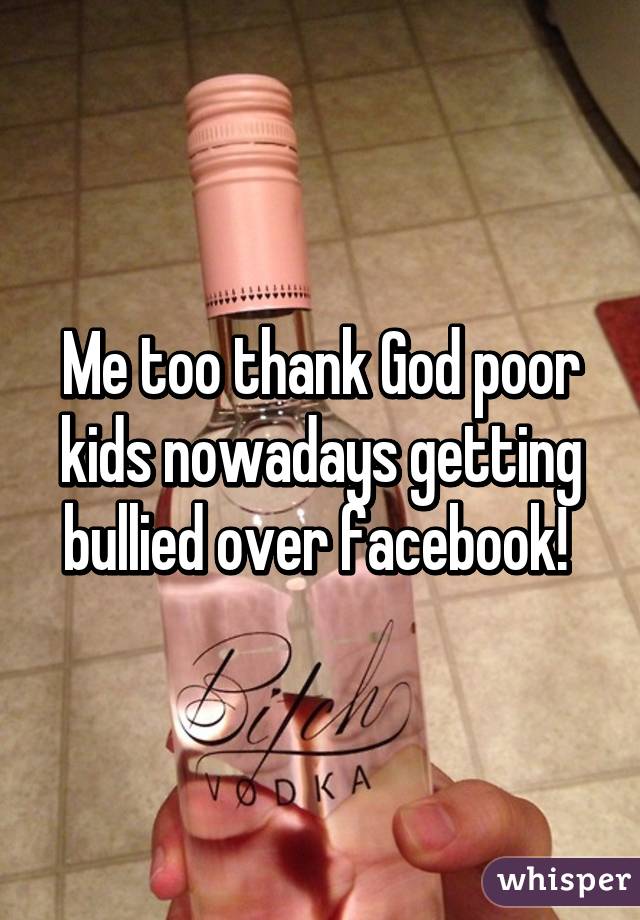 Me too thank God poor kids nowadays getting bullied over facebook! 