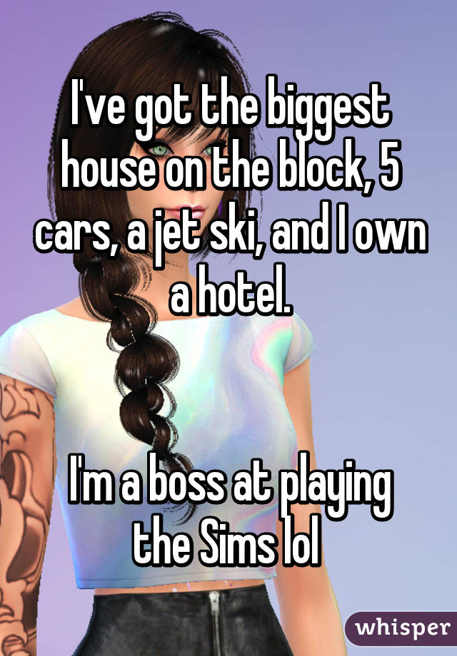 I've got the biggest house on the block, 5 cars, a jet ski, and I own a hotel.


I'm a boss at playing the Sims lol 