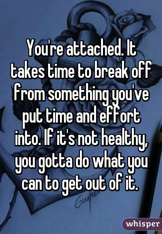 You're attached. It takes time to break off from something you've put time and effort into. If it's not healthy, you gotta do what you can to get out of it. 