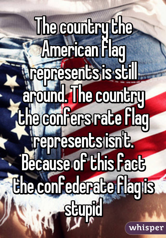 The country the American flag represents is still around. The country the confers rate flag represents isn't. Because of this fact the confederate flag is stupid