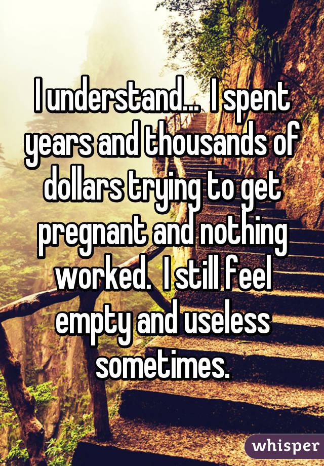 I understand...  I spent years and thousands of dollars trying to get pregnant and nothing worked.  I still feel empty and useless sometimes.