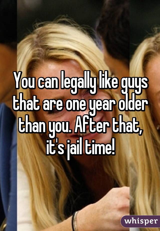 You can legally like guys that are one year older than you. After that, it's jail time!