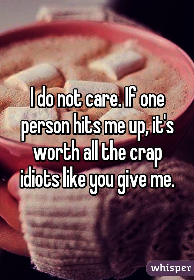 I do not care. If one person hits me up, it's worth all the crap idiots like you give me.