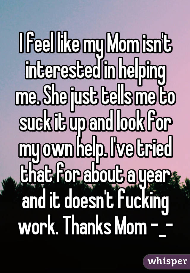I feel like my Mom isn't interested in helping me. She just tells me to suck it up and look for my own help. I've tried that for about a year and it doesn't fucking work. Thanks Mom -_-