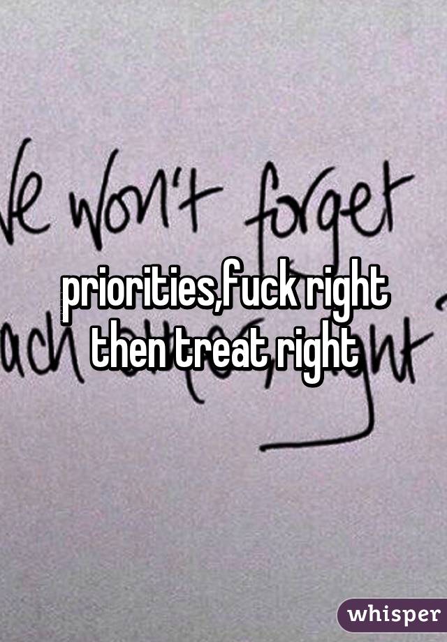 priorities,fuck right then treat right
