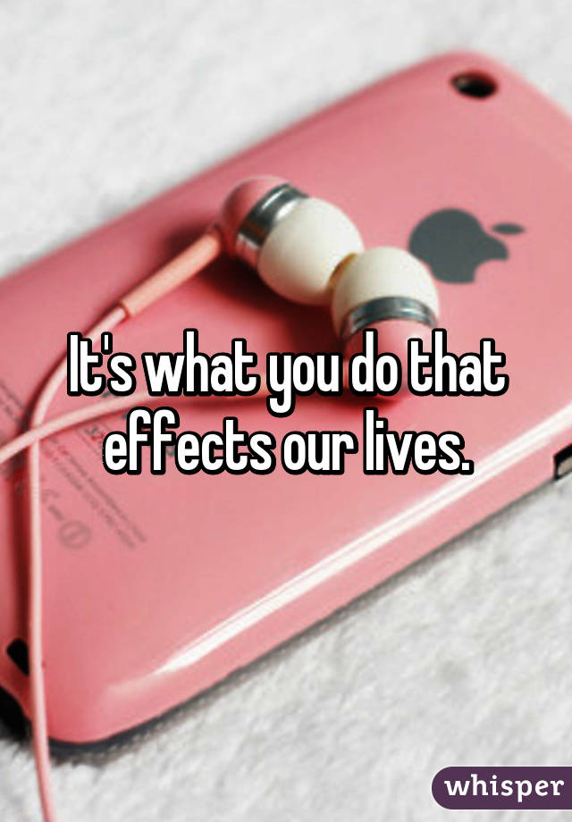 It's what you do that effects our lives.