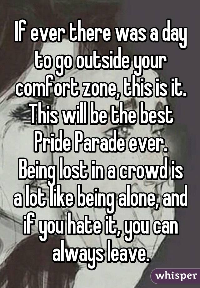 If ever there was a day to go outside your comfort zone, this is it. This will be the best Pride Parade ever.
Being lost in a crowd is a lot like being alone, and if you hate it, you can always leave.