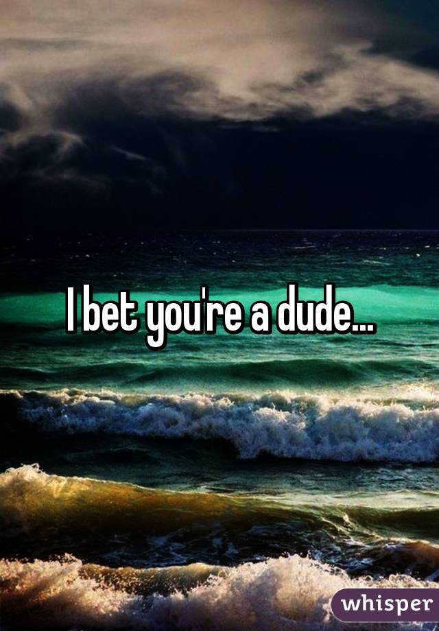 I bet you're a dude...