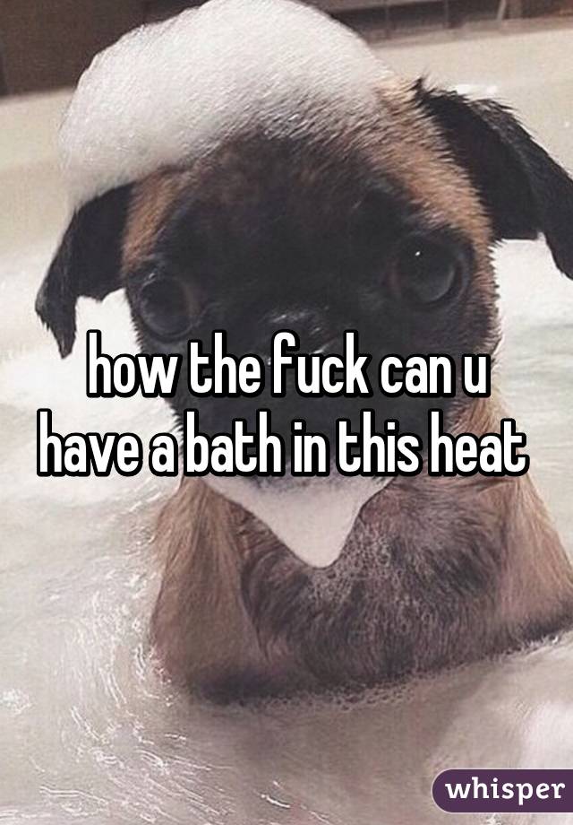 how the fuck can u have a bath in this heat 