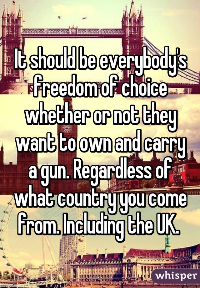 It should be everybody's freedom of choice whether or not they want to own and carry a gun. Regardless of what country you come from. Including the UK. 