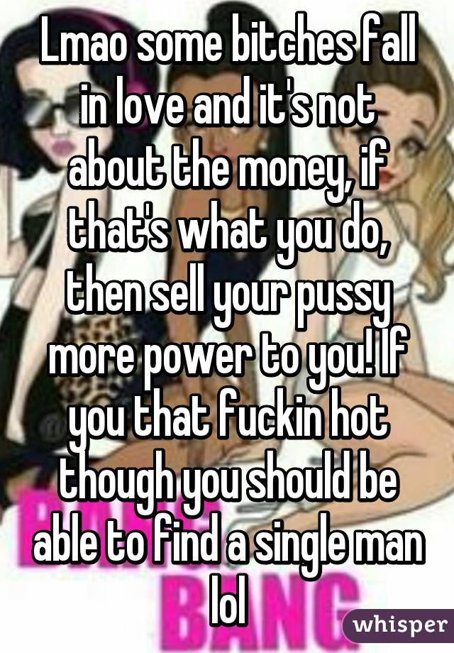 Lmao some bitches fall in love and it's not about the money, if that's what you do, then sell your pussy more power to you! If you that fuckin hot though you should be able to find a single man lol