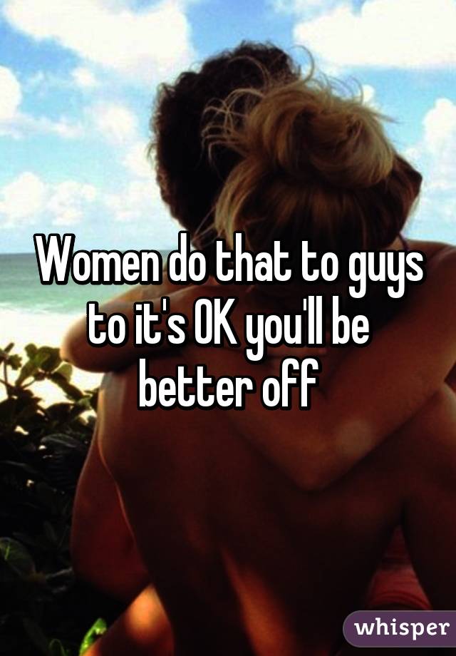 Women do that to guys to it's OK you'll be better off