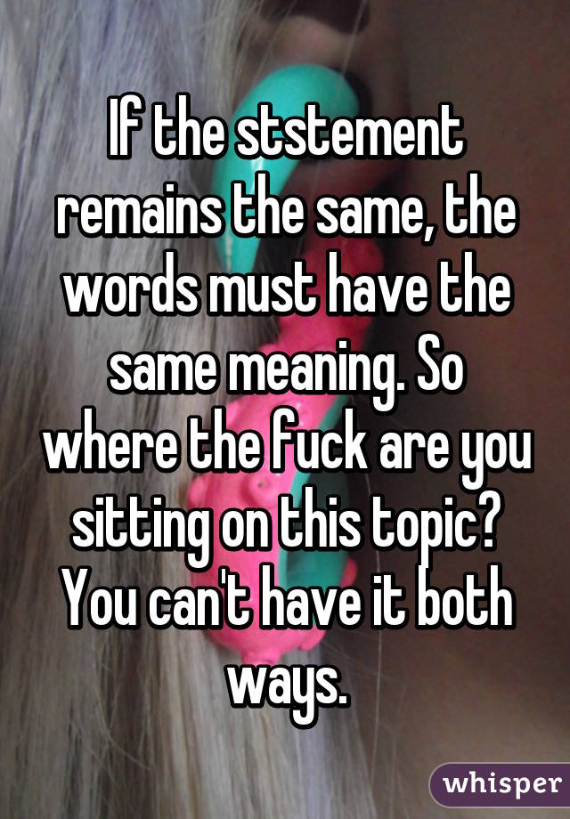 If the ststement remains the same, the words must have the same meaning. So where the fuck are you sitting on this topic? You can't have it both ways.