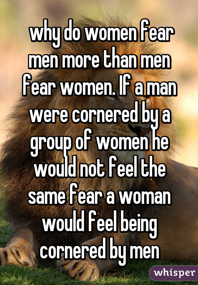  why do women fear men more than men fear women. If a man were cornered by a group of women he would not feel the same fear a woman would feel being cornered by men