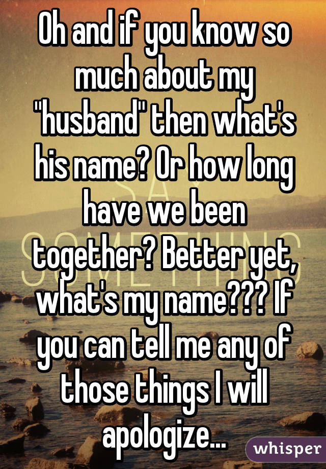 Oh and if you know so much about my "husband" then what's his name? Or how long have we been together? Better yet, what's my name??? If you can tell me any of those things I will apologize...