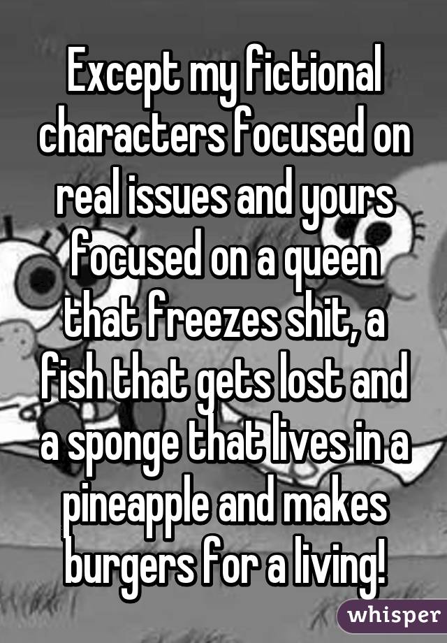 Except my fictional characters focused on real issues and yours focused on a queen that freezes shit, a fish that gets lost and a sponge that lives in a pineapple and makes burgers for a living!