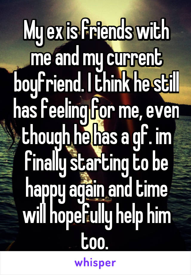 My ex is friends with me and my current boyfriend. I think he still has feeling for me, even though he has a gf. im finally starting to be happy again and time will hopefully help him too. 
