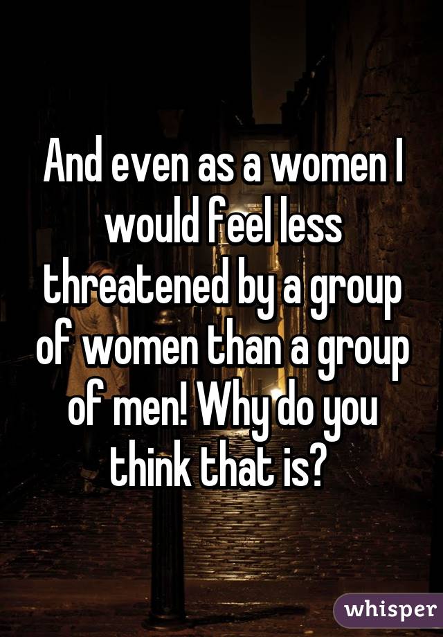 And even as a women I would feel less threatened by a group of women than a group of men! Why do you think that is? 