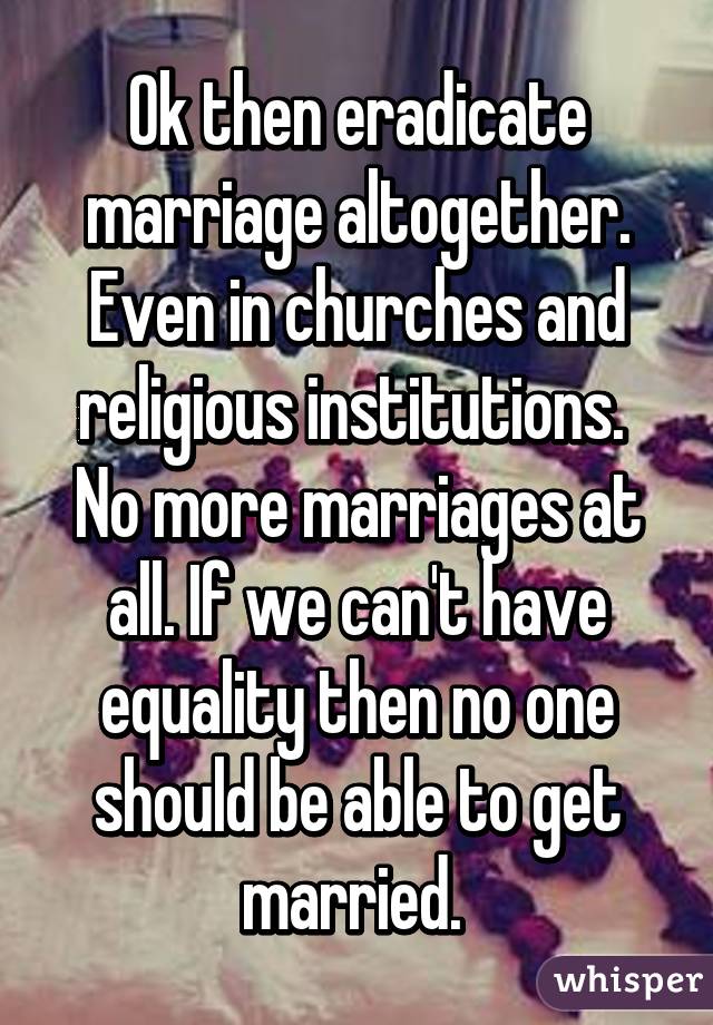 Ok then eradicate marriage altogether. Even in churches and religious institutions.  No more marriages at all. If we can't have equality then no one should be able to get married. 