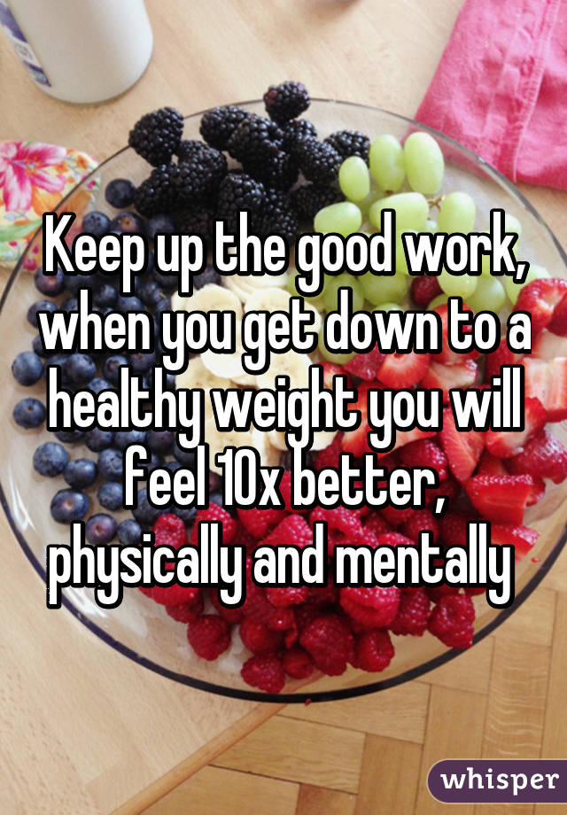 Keep up the good work, when you get down to a healthy weight you will feel 10x better, physically and mentally 