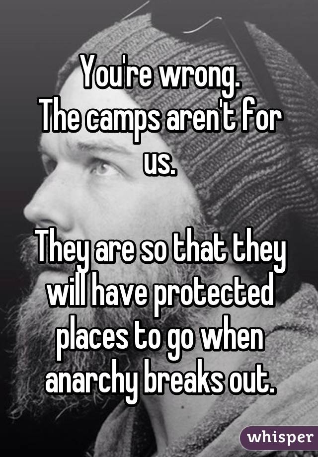 You're wrong.
The camps aren't for us.

They are so that they will have protected places to go when anarchy breaks out.
