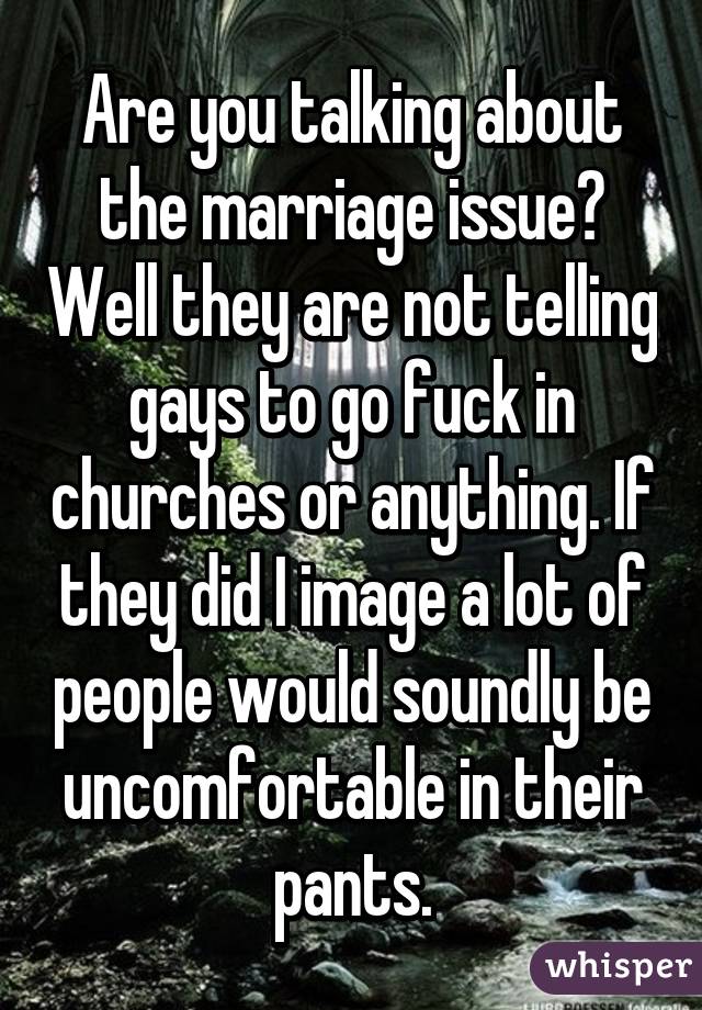 Are you talking about the marriage issue? Well they are not telling gays to go fuck in churches or anything. If they did I image a lot of people would soundly be uncomfortable in their pants.