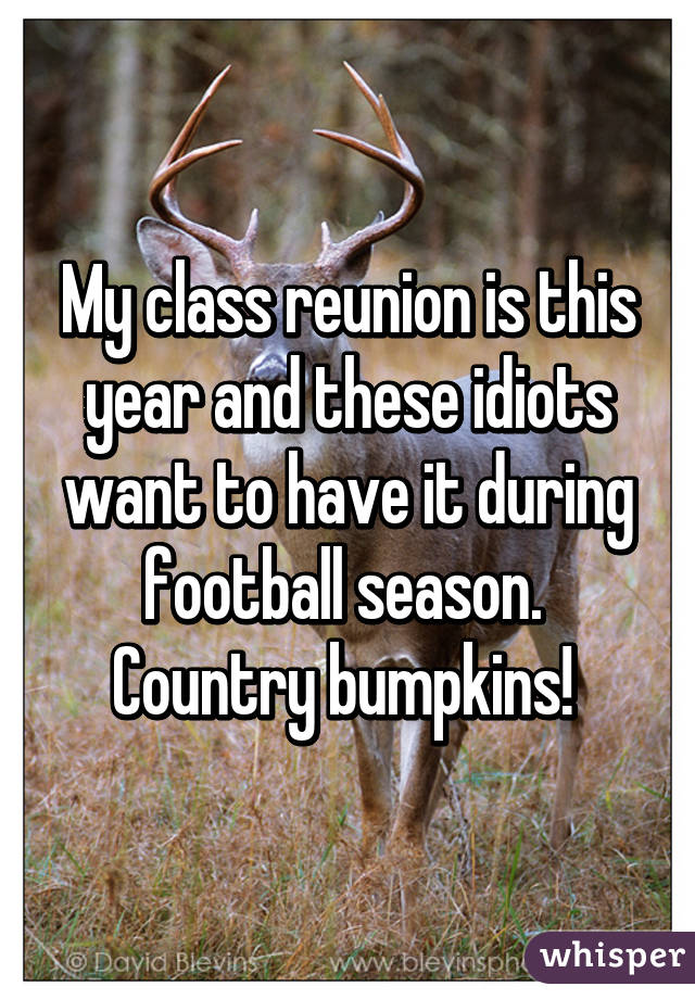 My class reunion is this year and these idiots want to have it during football season.  Country bumpkins! 