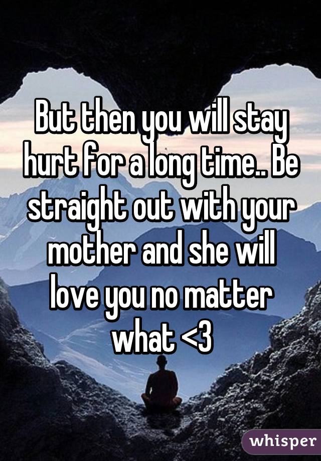 But then you will stay hurt for a long time.. Be straight out with your mother and she will love you no matter what <3