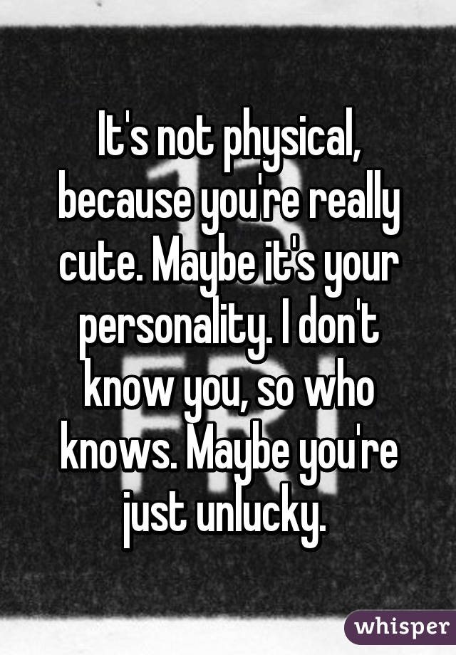 It's not physical, because you're really cute. Maybe it's your personality. I don't know you, so who knows. Maybe you're just unlucky. 