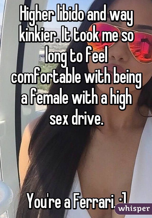 Higher libido and way kinkier. It took me so long to feel comfortable with being a female with a high sex drive.



You're a Ferrari. ;]