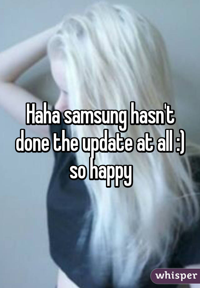 Haha samsung hasn't done the update at all :) so happy