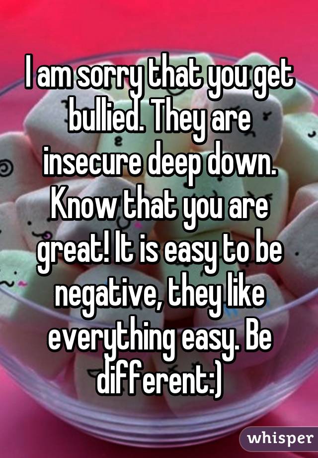 I am sorry that you get bullied. They are insecure deep down. Know that you are great! It is easy to be negative, they like everything easy. Be different:)