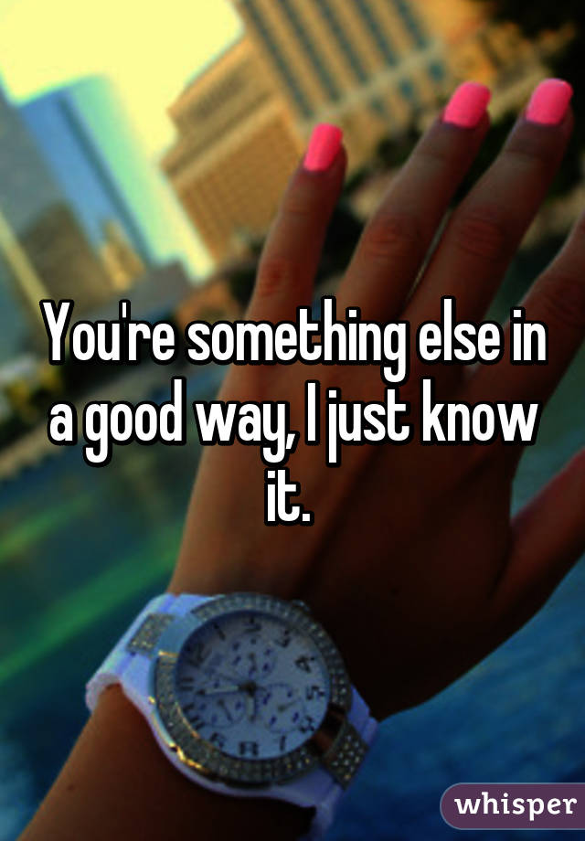 You're something else in a good way, I just know it. 