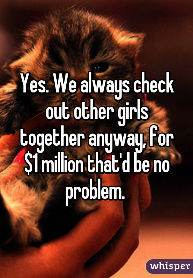 Yes. We always check out other girls together anyway, for $1 million that'd be no problem. 