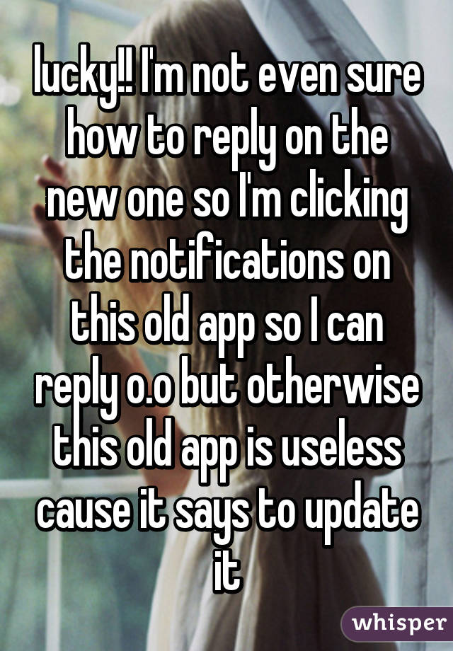 lucky!! I'm not even sure how to reply on the new one so I'm clicking the notifications on this old app so I can reply o.o but otherwise this old app is useless cause it says to update it