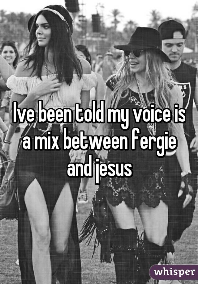 Ive been told my voice is a mix between fergie and jesus