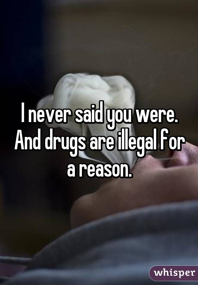 I never said you were. And drugs are illegal for a reason.