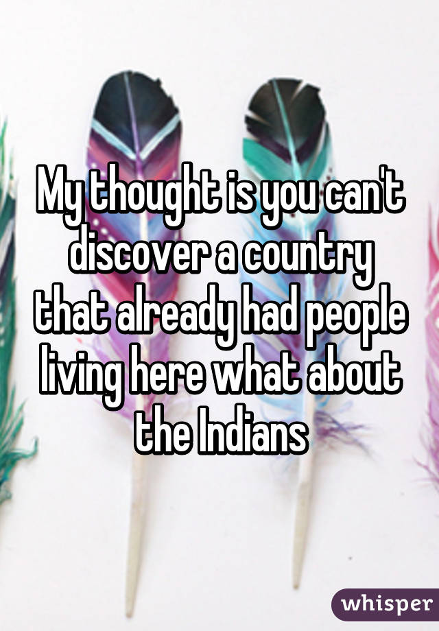 My thought is you can't discover a country that already had people living here what about the Indians