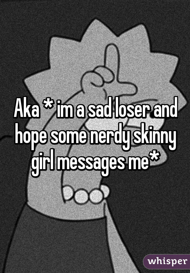 Aka * im a sad loser and hope some nerdy skinny girl messages me*