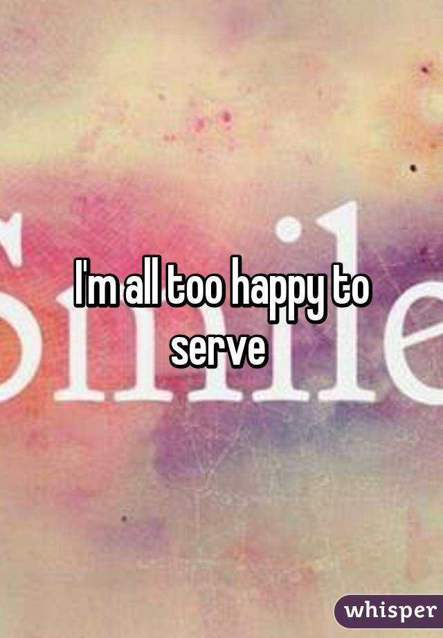 I'm all too happy to serve 