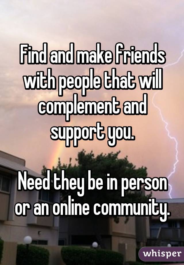Find and make friends with people that will complement and support you.

Need they be in person or an online community.