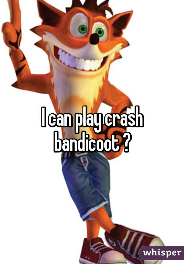 I can play crash bandicoot 😂