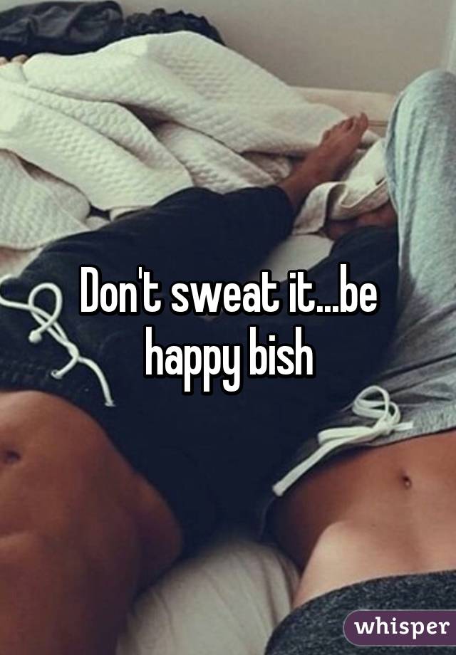 Don't sweat it...be happy bish