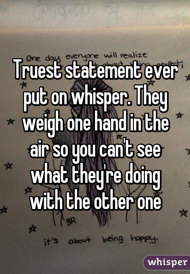 Truest statement ever put on whisper. They weigh one hand in the air so you can't see what they're doing with the other one