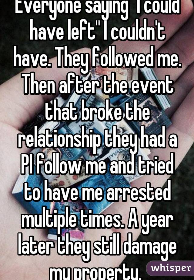 Everyone saying "I could have left" I couldn't have. They followed me. Then after the event that broke the relationship they had a PI follow me and tried to have me arrested multiple times. A year later they still damage my property. 