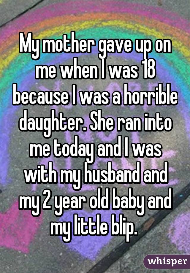 My mother gave up on me when I was 18 because I was a horrible daughter. She ran into me today and I was with my husband and my 2 year old baby and my little blip. 